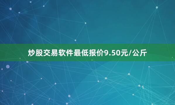 炒股交易软件最低报价9.50元/公斤