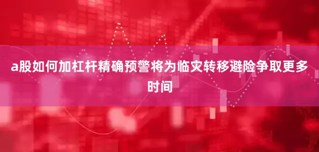 a股如何加杠杆精确预警将为临灾转移避险争取更多时间
