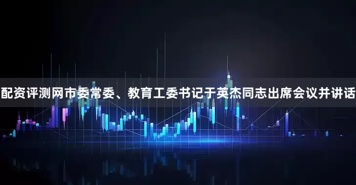 配资评测网市委常委、教育工委书记于英杰同志出席会议并讲话