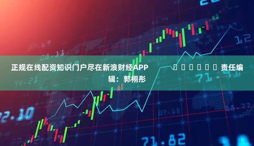 正规在线配资知识门户尽在新浪财经APP            						责任编辑：郭栩彤