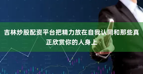 吉林炒股配资平台把精力放在自我认同和那些真正欣赏你的人身上