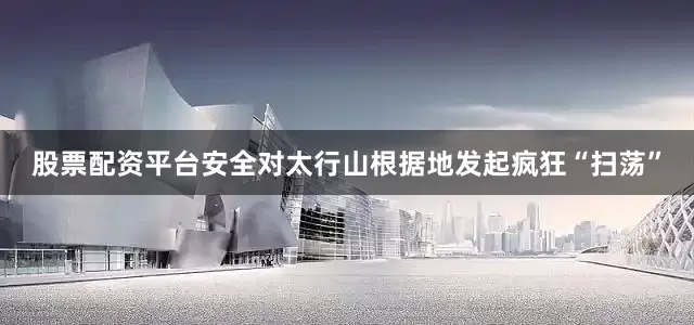 股票配资平台安全对太行山根据地发起疯狂“扫荡”